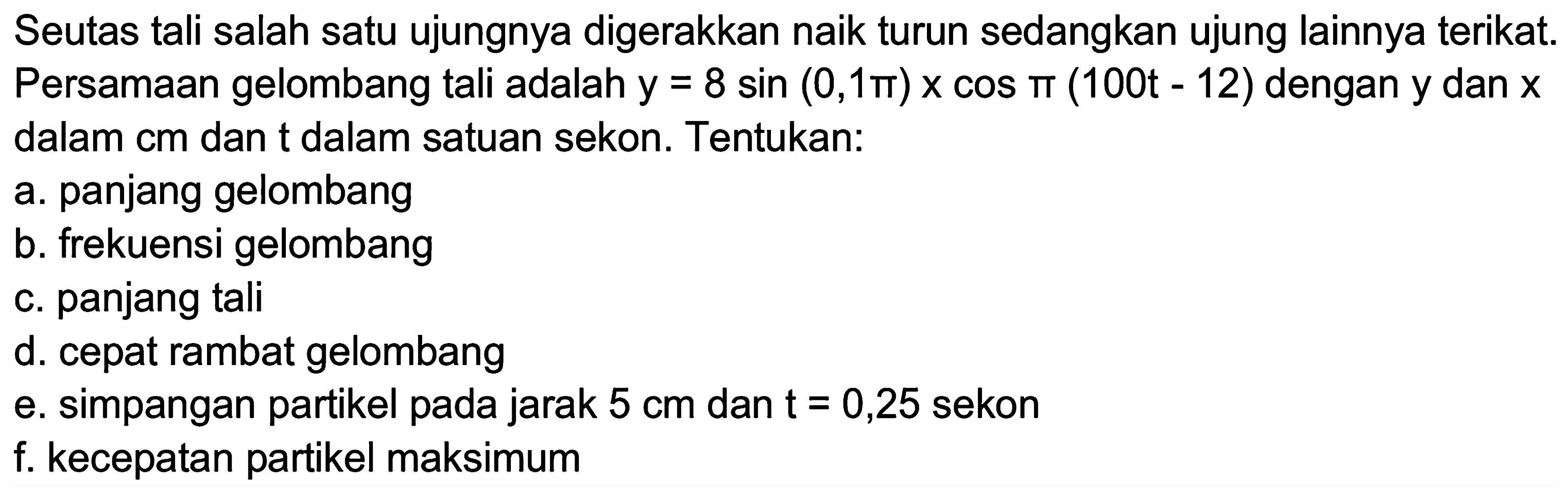 Seutas tali salah satu ujungnya digerakkan naik turun sedangkan ujung lainnya terikat. Persamaan gelombang tali adalah  y=8 sin (0,1 pi) x cos pi(100 t-12)  dengan  y  dan  x  dalam  cm  dan  t  dalam satuan sekon. Tentukan:
a. panjang gelombang
b. frekuensi gelombang
c. panjang tali
d. cepat rambat gelombang
e. simpangan partikel pada jarak  5 cm  dan  t=0,25  sekon
f. kecepatan partikel maksimum