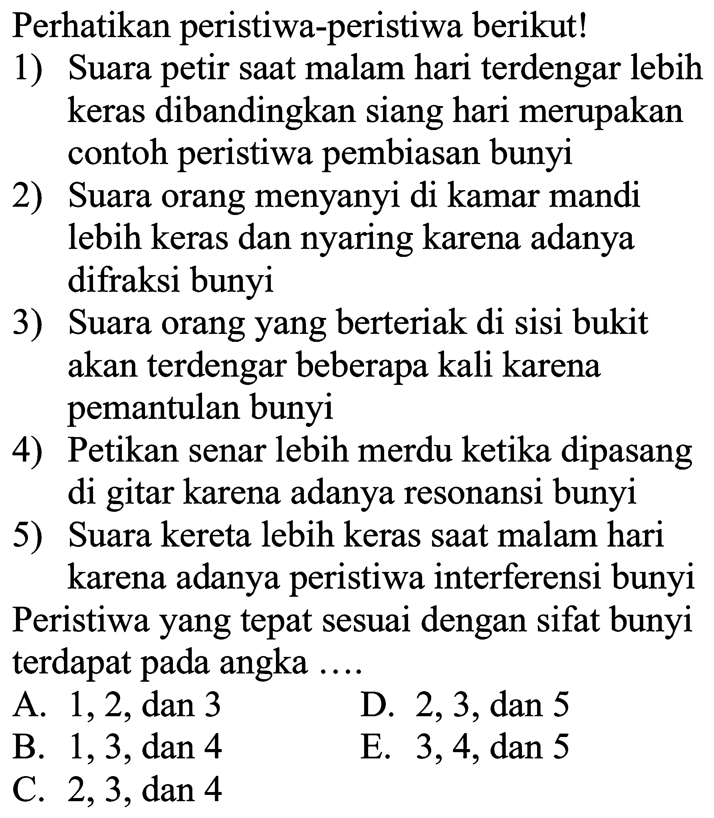 Perhatikan peristiwa-peristiwa berikut!
1) Suara petir saat malam hari terdengar lebih keras dibandingkan siang hari merupakan contoh peristiwa pembiasan bunyi
2) Suara orang menyanyi di kamar mandi lebih keras dan nyaring karena adanya difraksi bunyi
3) Suara orang yang berteriak di sisi bukit akan terdengar beberapa kali karena pemantulan bunyi
4) Petikan senar lebih merdu ketika dipasang di gitar karena adanya resonansi bunyi
5) Suara kereta lebih keras saat malam hari karena adanya peristiwa interferensi bunyi
Peristiwa yang tepat sesuai dengan sifat bunyi terdapat pada angka  ... . 