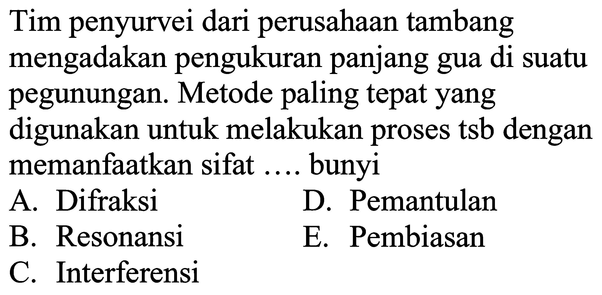 Tim penyurvei dari perusahaan tambang mengadakan pengukuran panjang gua di suatu pegunungan. Metode paling tepat yang digunakan untuk melakukan proses tsb dengan memanfaatkan sifat .... bunyi
A. Difraksi
D. Pemantulan
B. Resonansi
E. Pembiasan
C. Interferensi