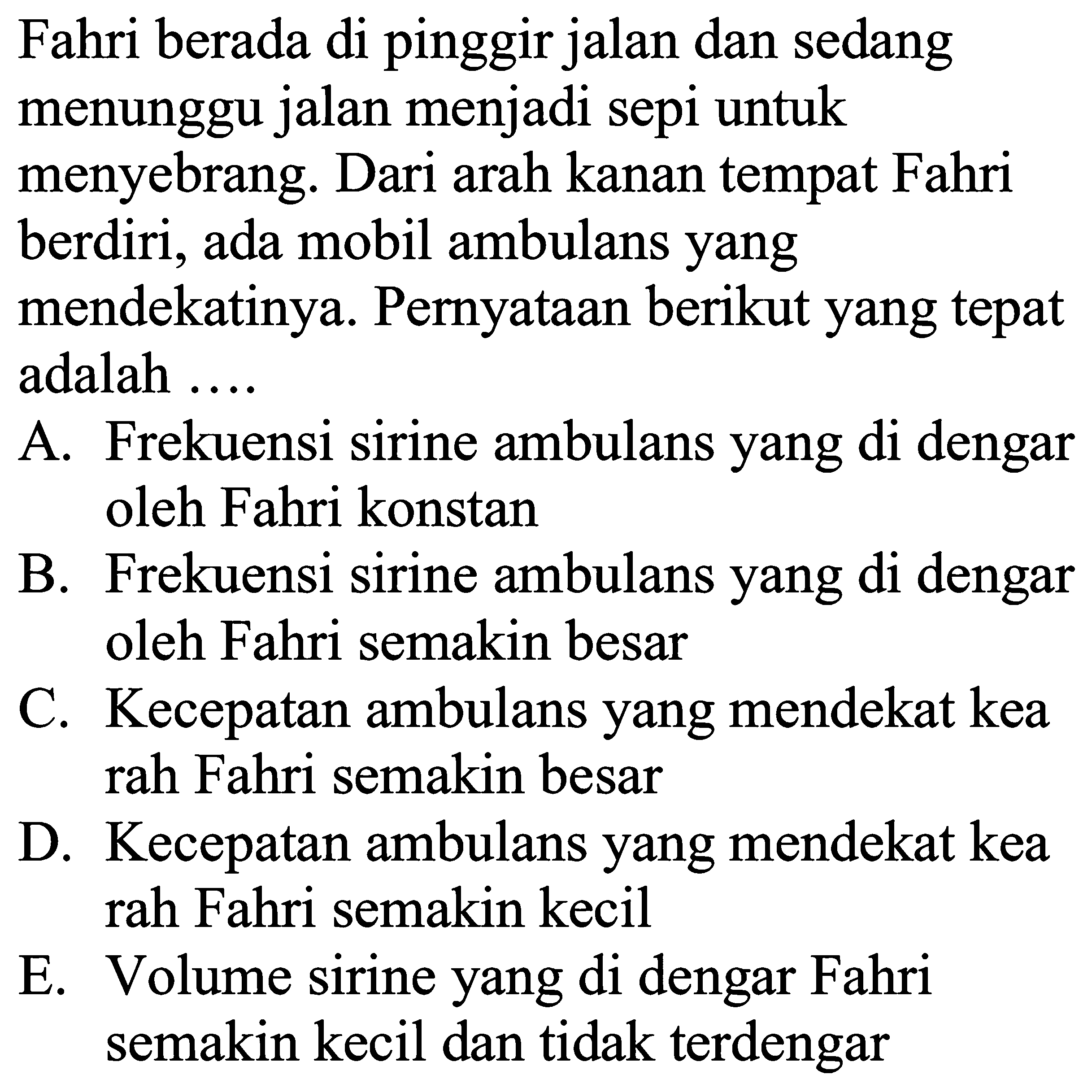 Fahri berada di pinggir jalan dan sedang menunggu jalan menjadi sepi untuk menyebrang. Dari arah kanan tempat Fahri berdiri, ada mobil ambulans yang mendekatinya. Pernyataan berikut yang tepat adalah ....

A. Frekuensi sirine ambulans yang di dengar oleh Fahri konstan
B. Frekuensi sirine ambulans yang di dengar oleh Fahri semakin besar
C. Kecepatan ambulans yang mendekat kea rah Fahri semakin besar

D. Kecepatan ambulans yang mendekat kea rah Fahri semakin kecil
E. Volume sirine yang di dengar Fahri semakin kecil dan tidak terdengar