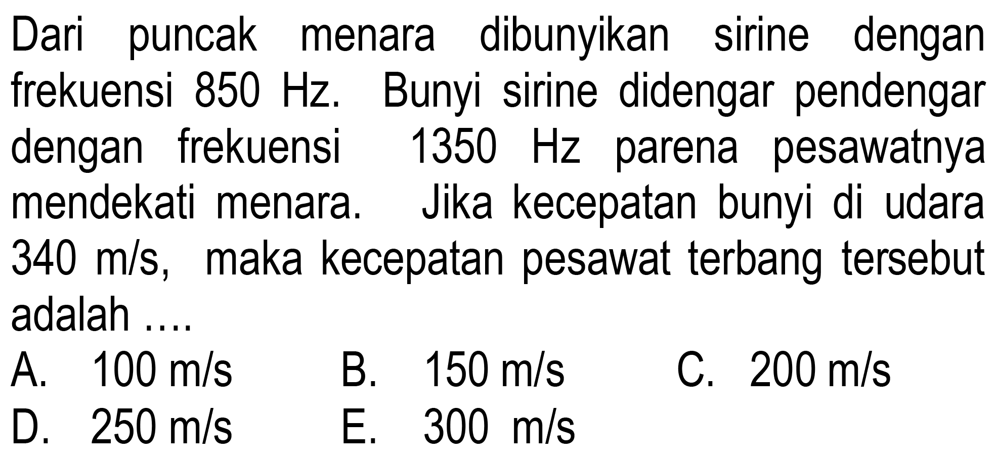 Dari puncak dibunyikan sirine dengan frekuensi 850 Hz. Bunyi sirine didengar pendengar dengan frekuensi 1350 Hz parena pesawatnya mendekati menara. Jika kecepatan bunyi di udara 340 m/s, maka kecepatan pesawat terbang tersebut adalah ....