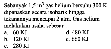 Sebanyak  1,5 m^(3)  gas helium bersuhu  300 ~K  dipanaskan secara isobarik hingga tekanannya mencapai 2 atm. Gas helium melakukan usaha sebesar ...
a.  60 KJ 
d.  480 KJ 
b.  120 KJ 
e.  660 KJ 
c.  280 KJ 
