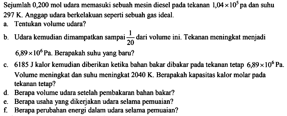 Sejumlah  0,200 mol  udara memasuki sebuah mesin diesel pada tekanan  1,04 x 10^5  pa dan suhu  297 K . Anggap udara berkelakuan seperti sebuah gas ideal.
a. Tentukan volume udara?
b. Udara kemudian dimampatkan sampai  {1}/{20}  dari volume ini. Tekanan meningkat menjadi  6,89 x 10^6 Pa . Berapakah suhu yang baru?
c.  6185 J kalor kemudian diberikan ketika bahan bakar dibakar pada tekanan tetap  6,89 x 10^6 Pa . Volume meningkat dan suhu meningkat  2040 K . Berapakah kapasitas kalor molar pada tekanan tetap?
d. Berapa volume udara setelah pembakaran bahan bakar?
e. Berapa usaha yang dikerjakan udara selama pemuaian?
f. Berapa perubahan energi dalam udara selama pemuaian?