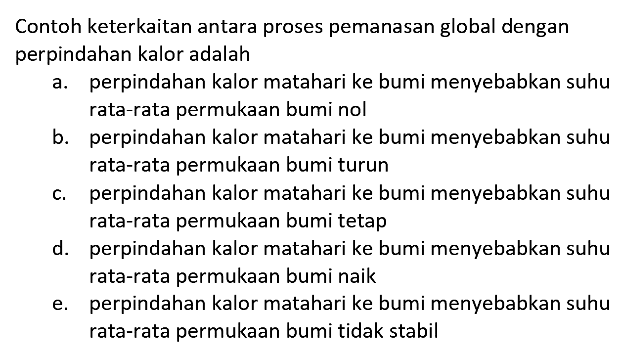 Contoh keterkaitan antara proses pemanasan global dengan perpindahan kalor adalah
a. perpindahan kalor matahari ke bumi menyebabkan suhu rata-rata permukaan bumi nol
b. perpindahan kalor matahari ke bumi menyebabkan suhu rata-rata permukaan bumi turun
c. perpindahan kalor matahari ke bumi menyebabkan suhu rata-rata permukaan bumi tetap
d. perpindahan kalor matahari ke bumi menyebabkan suhu rata-rata permukaan bumi naik
e. perpindahan kalor matahari ke bumi menyebabkan suhu rata-rata permukaan bumi tidak stabil