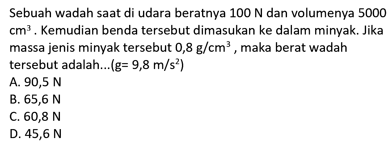 Sebuah wadah saat di udara beratnya  100 N  dan volumenya 5000  cm^(3) . Kemudian benda tersebut dimasukan ke dalam minyak. Jika massa jenis minyak tersebut  0,8 g / cm^(3) , maka berat wadah tersebut adalah...  (g=9,8 m / s^(2)) 
A.  90,5 N 
B.  65,6 N 
C.  60,8 N 
D.  45,6 N 