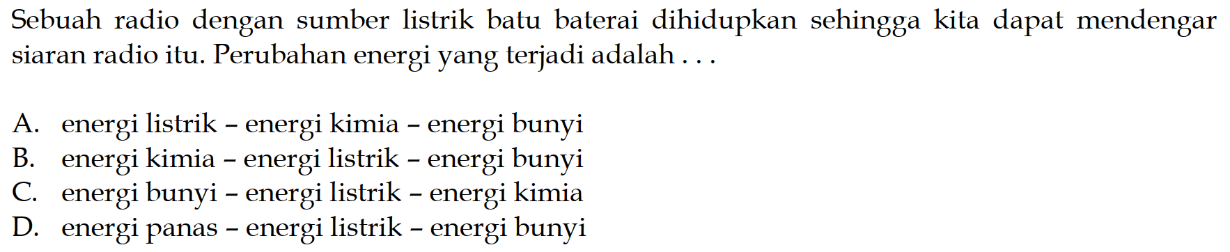 Sebuah radio dengan sumber listrik batu baterai dihidupkan sehingga kita dapat mendengar siaran radio itu. Perubahan energi yang terjadi adalah ...
A. energi listrik - energi kimia - energi bunyi
B. energi kimia - energi listrik - energi bunyi
C. energi bunyi - energi listrik - energi kimia
D. energi panas - energi listrik - energi bunyi