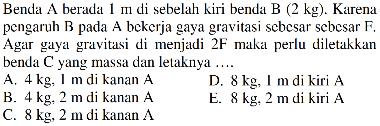 Benda A berada  1 m  di sebelah kiri benda B (  2 kg) . Karena pengaruh B pada A bekerja gaya gravitasi sebesar sebesar F. Agar gaya gravitasi di menjadi  2 ~F  maka perlu diletakkan benda  C  yang massa dan letaknya  ... . 
A.  4 kg, 1 m  di kanan A
D.  8 kg, 1 m  di kiri  A 
B.  4 kg, 2 m  di kanan A
E.  8 kg, 2 m  di kiri  A 
C.  8 kg, 2 m  di kanan  A 