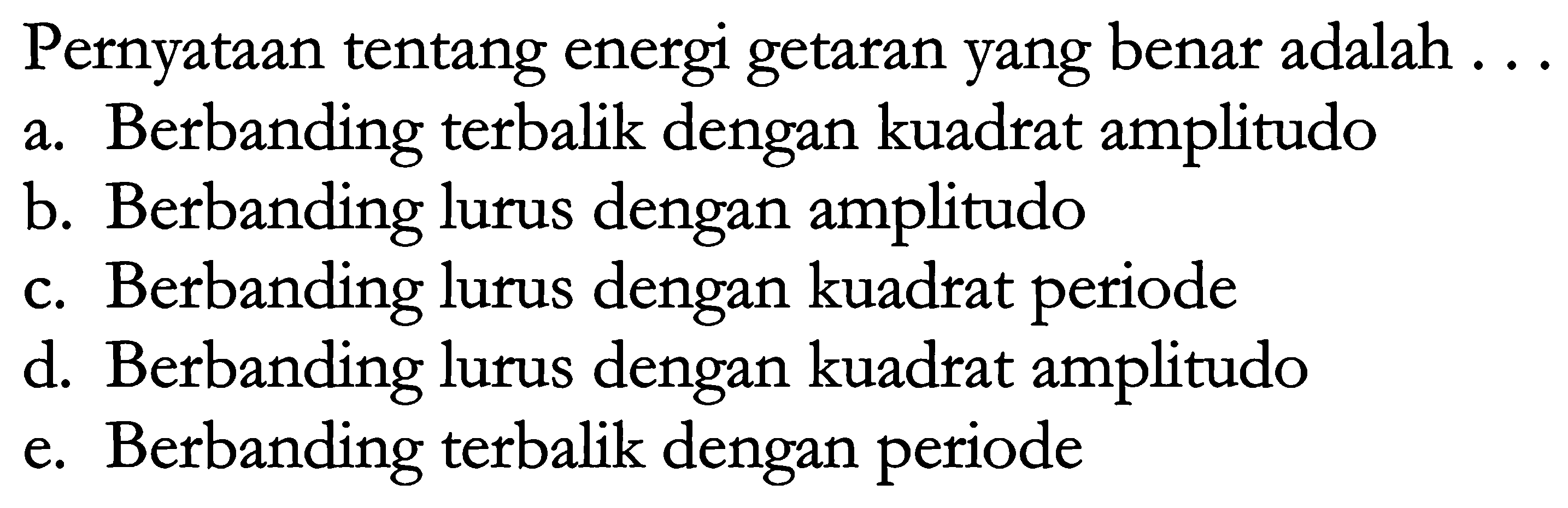 Pernyataan tentang energi getaran yang benar adalah ...
a. Berbanding terbalik dengan kuadrat amplitudo
b. Berbanding lurus dengan amplitudo
c. Berbanding lurus dengan kuadrat periode
d. Berbanding lurus dengan kuadrat amplitudo
e. Berbanding terbalik dengan periode