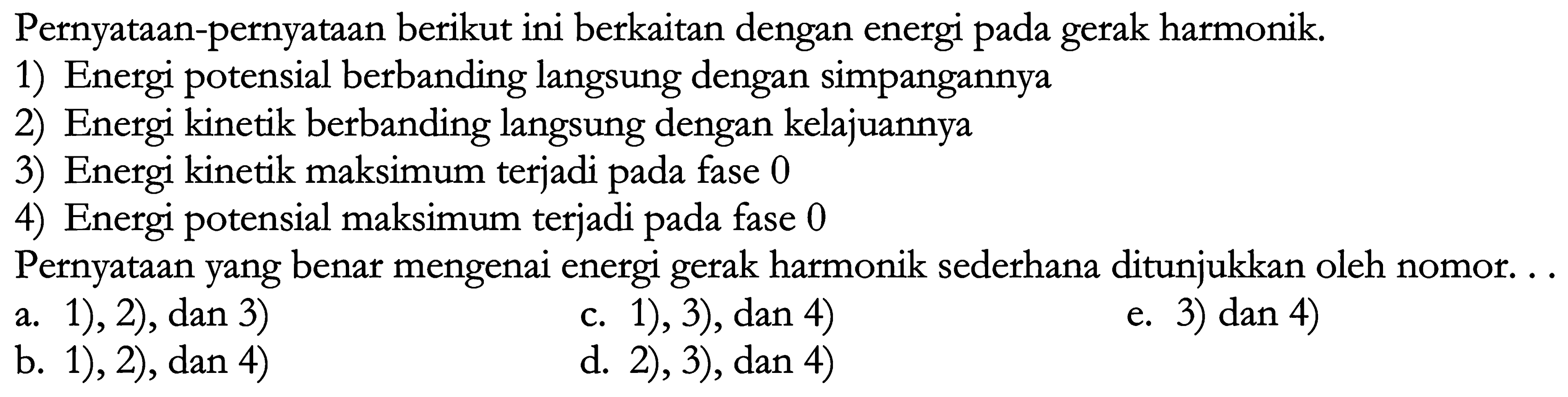 Pernyataan-pernyataan berikut ini berkaitan dengan energi pada gerak harmonik.
1) Energi potensial berbanding langsung dengan simpangannya
2) Energi kinetik berbanding langsung dengan kelajuannya
3) Energi kinetik maksimum terjadi pada fase 0
4) Energi potensial maksimum terjadi pada fase 0
Pernyataan yang benar mengenai energi gerak harmonik sederhana ditunjukkan oleh nomor. ..
a. 1), 2), dan 3)
c. 1), 3), dan 4)
e. 3) dan 4)
b. 1), 2), dan 4)
d. 2), 3), dan 4)