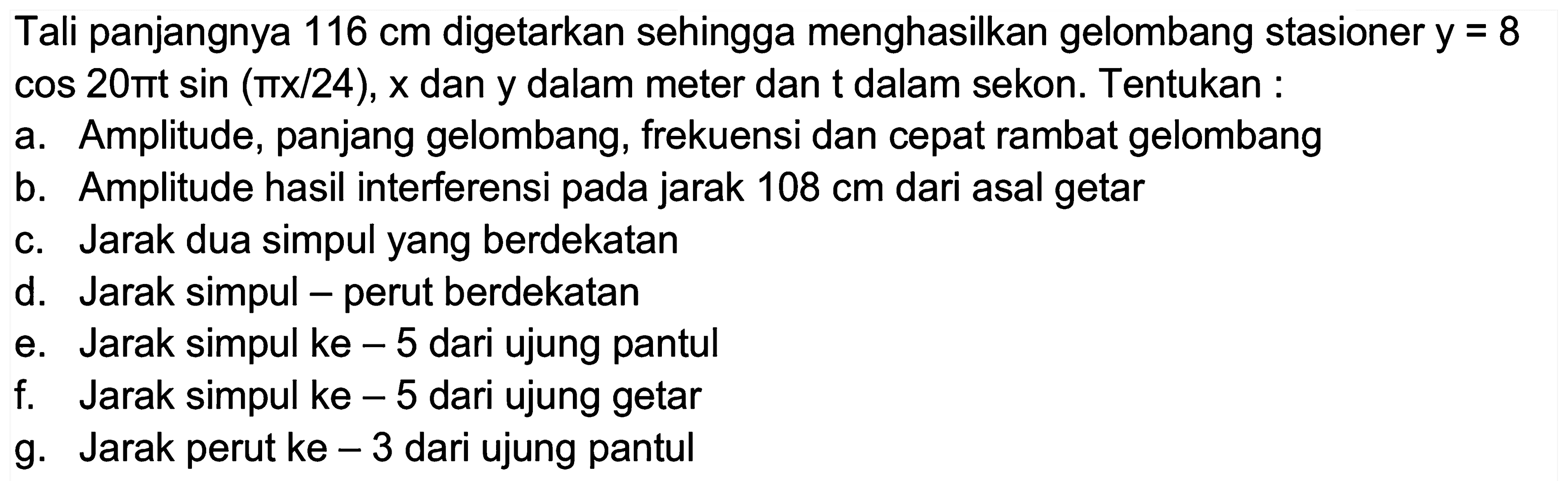 Tali panjangnya  116 cm  digetarkan sehingga menghasilkan gelombang stasioner  y=8   cos 20 pi t sin (pi x / 24), x  dan y dalam meter dan t dalam sekon. Tentukan :
a. Amplitude, panjang gelombang, frekuensi dan cepat rambat gelombang
b. Amplitude hasil interferensi pada jarak  108 cm  dari asal getar
c. Jarak dua simpul yang berdekatan
d. Jarak simpul - perut berdekatan
e. Jarak simpul ke  -5  dari ujung pantul
f. Jarak simpul ke  -5  dari ujung getar
g. Jarak perut ke  -3  dari ujung pantul