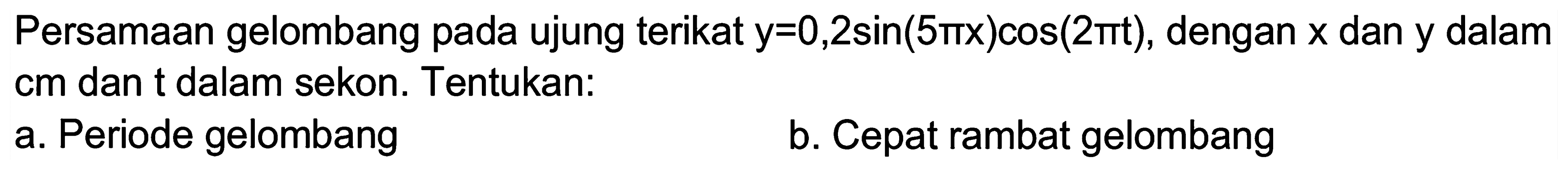 Persamaan gelombang pada ujung terikat  y=0,2 sin (5 pi x) cos (2 pi t) , dengan  x  dan y dalam cm dan t dalam sekon. Tentukan:
a. Periode gelombang
b. Cepat rambat gelombang