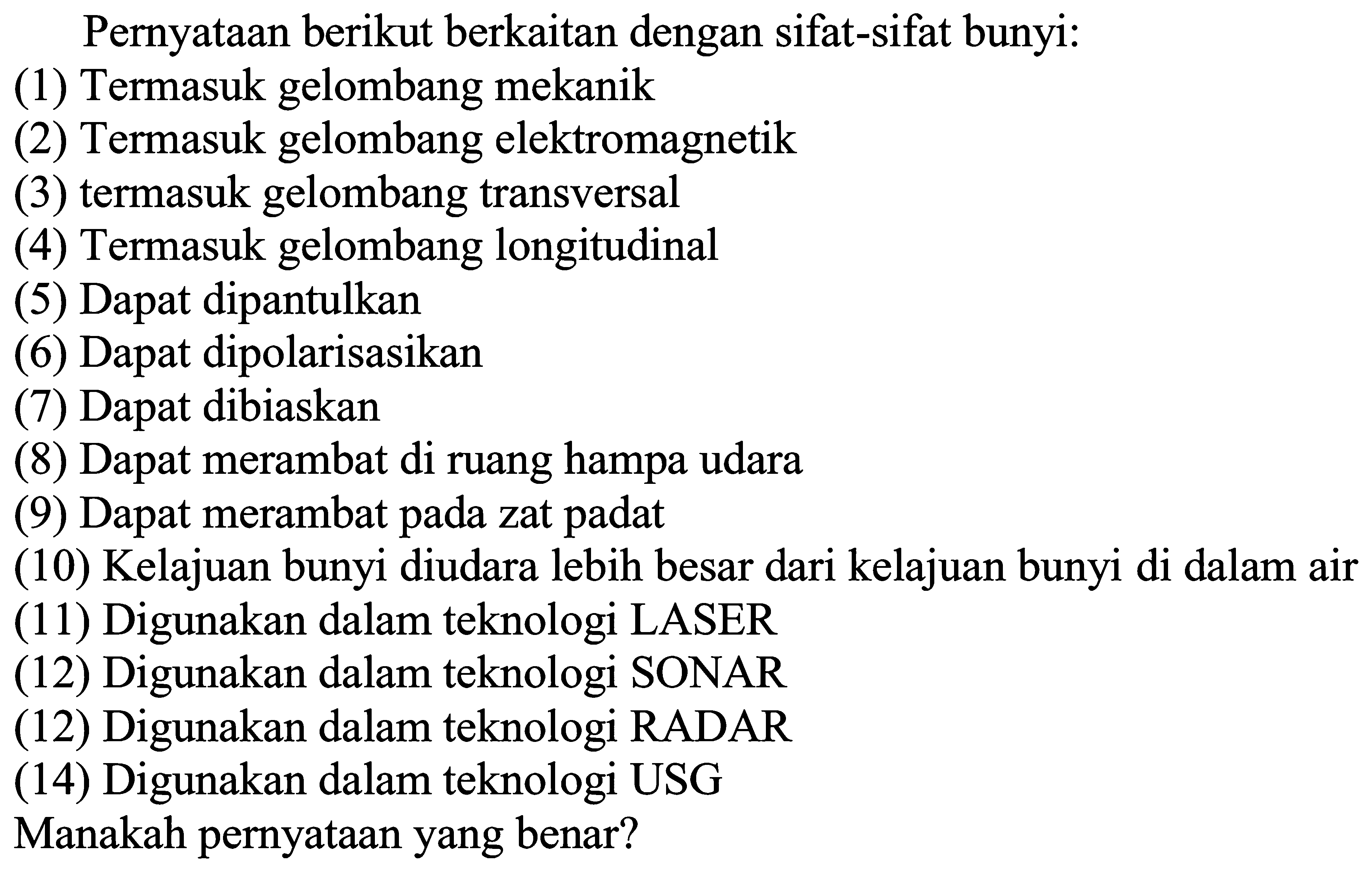 Pernyataan berikut berkaitan dengan sifat-sifat bunyi:
(1) Termasuk gelombang mekanik
(2) Termasuk gelombang elektromagnetik
(3) termasuk gelombang transversal
(4) Termasuk gelombang longitudinal
(5) Dapat dipantulkan
(6) Dapat dipolarisasikan
(7) Dapat dibiaskan
(8) Dapat merambat di ruang hampa udara
(9) Dapat merambat pada zat padat
(10) Kelajuan bunyi diudara lebih besar dari kelajuan bunyi di dalam air
(11) Digunakan dalam teknologi LASER
(12) Digunakan dalam teknologi SONAR
(12) Digunakan dalam teknologi RADAR
(14) Digunakan dalam teknologi USG
Manakah pernyataan yang benar?