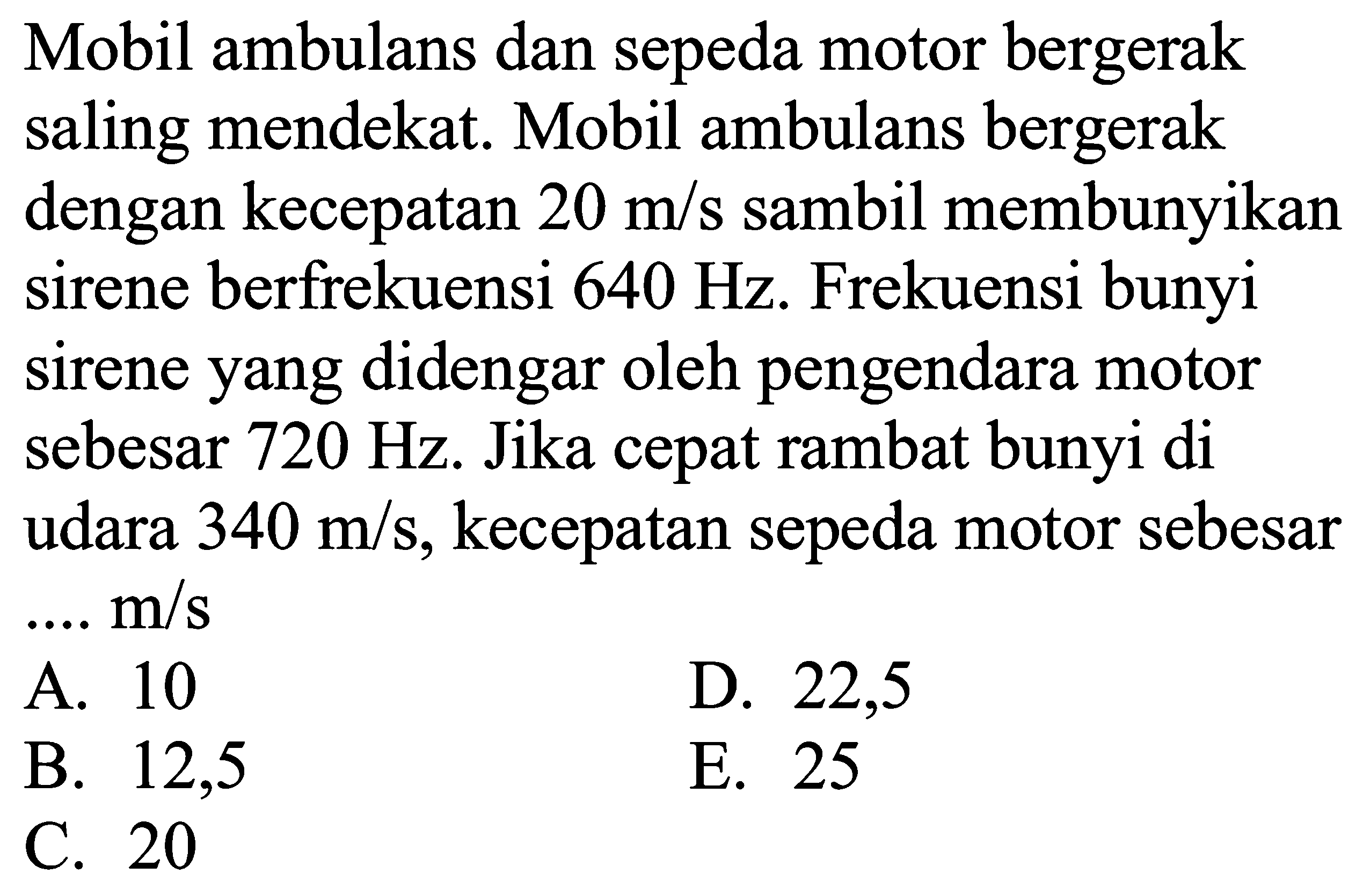 Mobil ambulans dan sepeda motor bergerak saling mendekat. Mobil ambulans bergerak dengan kecepatan  20 m / s  sambil membunyikan sirene berfrekuensi  640 Hz . Frekuensi bunyi sirene yang didengar oleh pengendara motor sebesar  720 Hz . Jika cepat rambat bunyi di udara  340 m / s , kecepatan sepeda motor sebesar ...  m / s 
A. 10
D. 22,5
B. 12,5
E. 25
C. 20