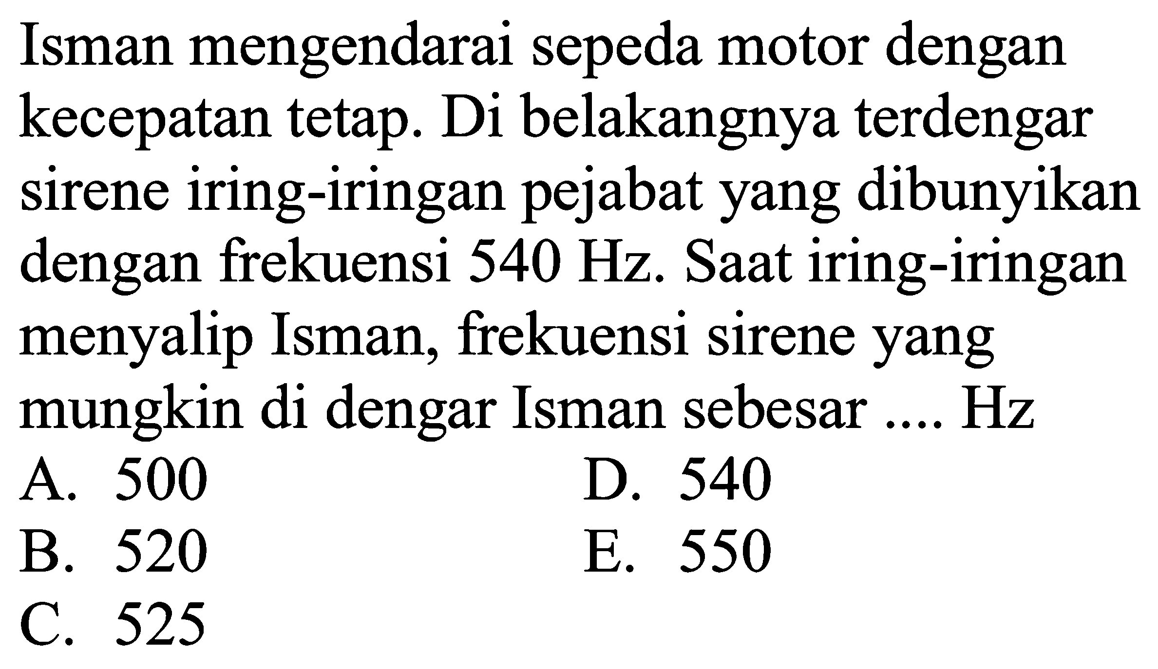 Isman mengendarai sepeda motor dengan kecepatan tetap. Di belakangnya terdengar sirene iring-iringan pejabat yang dibunyikan dengan frekuensi  540 Hz . Saat iring-iringan menyalip Isman, frekuensi sirene yang mungkin di dengar Isman sebesar .... Hz
A. 500
D. 540
B. 520
E. 550
C. 525