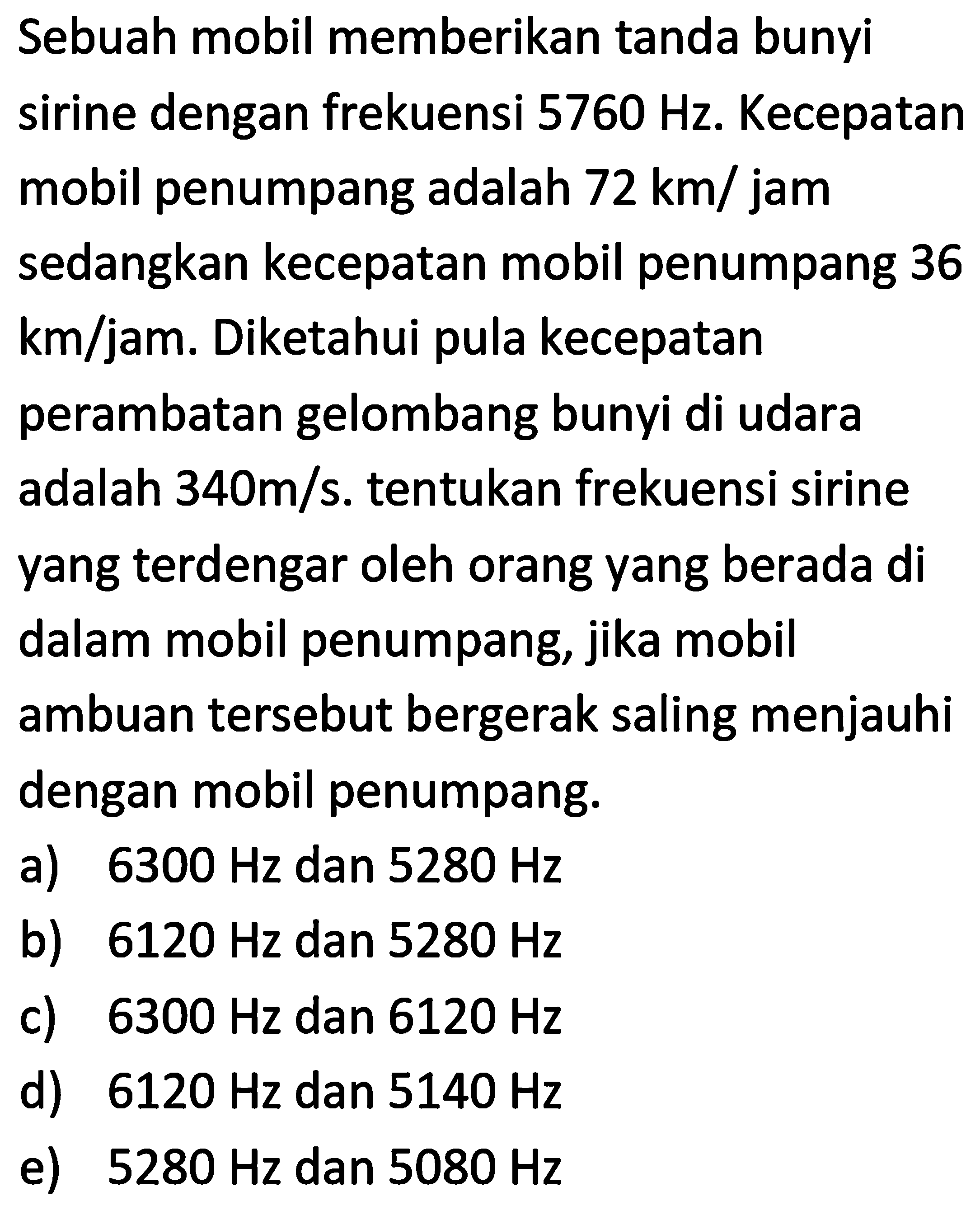 Sebuah mobil memberikan tanda bunyi sirine dengan frekuensi 5760 Hz. Kecepatan mobil penumpang adalah 72 km/jam sedangkan kecepatan mobil penumpang 36 km/jam. Diketahui pula kecepatan perambatan gelombang bunyi di udara adalah 340 m/s. tentukan frekuensi sirine yang terdengar oleh orang yang berada di dalam mobil penumpang, jika mobil ambulan tersebut bergerak saling menjauhi dengan mobil penumpang.