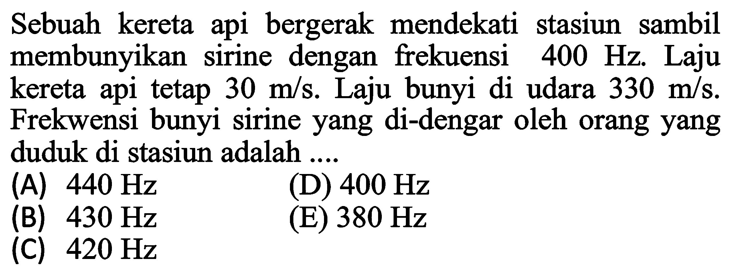 Sebuah kereta api bergerak mendekati stasiun sambil membunyikan sirine dengan frekuensi  400 Hz . Laju kereta api tetap  30 m / s . Laju bunyi di udara  330 m / s . Frekwensi bunyi sirine yang di-dengar oleh orang yang duduk di stasiun adalah ....
(A)  440 Hz 
(D)  400 Hz 
(B)  430 Hz 
(E)  380 Hz 
(C)  420 Hz 