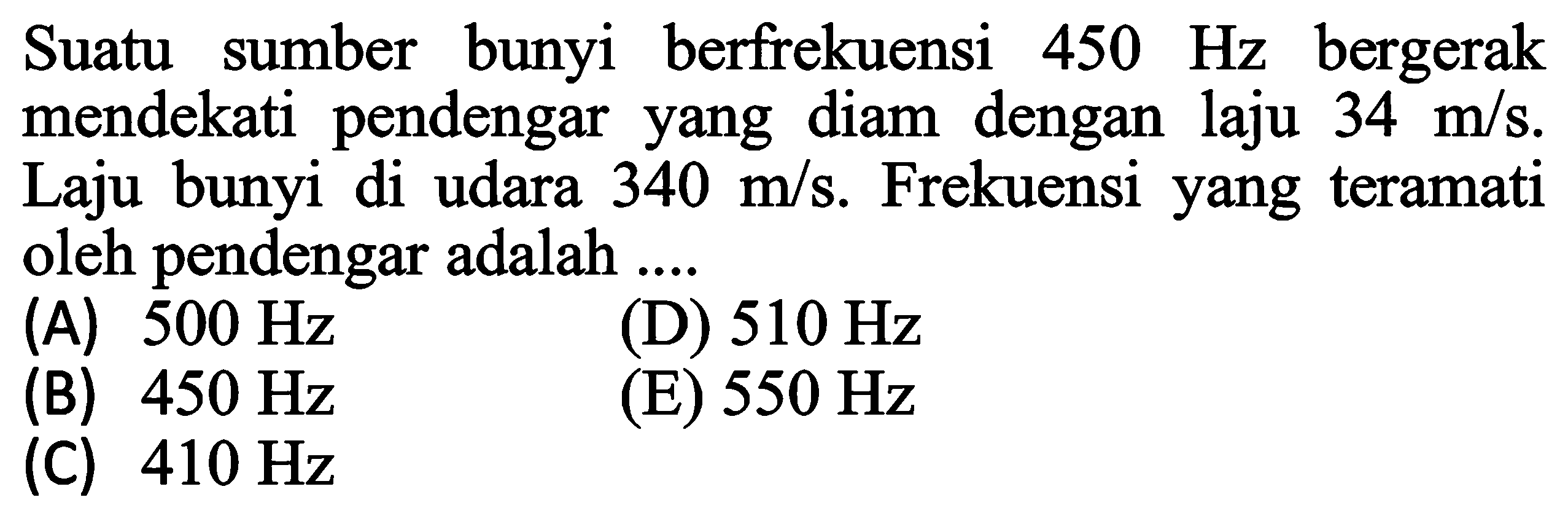 Suatu sumber bunyi berfrekuensi  450 Hz  bergerak mendekati pendengar yang diam dengan laju  34 m / s . Laju bunyi di udara  340 m / s . Frekuensi yang teramati oleh pendengar adalah ....
(A)  500 Hz 
(D)  510 Hz 
(B)  450 Hz 
(E)  550 Hz 
(C)  410 Hz 