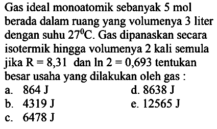 Gas ideal monoatomik sebanyak  5 ~mol  berada dalam ruang yang volumenya 3 liter dengan suhu  27 C . Gas dipanaskan secara isotermik hingga volumenya 2 kali semula jika  R=8,31  dan  ln 2=0,693  tentukan besar usaha yang dilakukan oleh gas :
a.  864 J 
d.  8638 J 
b.  4319 J 
e.  12565 J 
c.  6478 J 