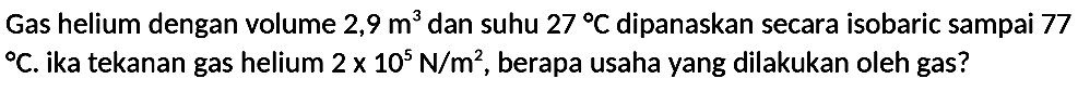 Gas helium dengan volume  2,9 m^(3)  dan suhu  27 C  dipanaskan secara isobaric sampai 77   C . ika tekanan gas helium  2 x 10^(5) N / m^(2) , berapa usaha yang dilakukan oleh gas?