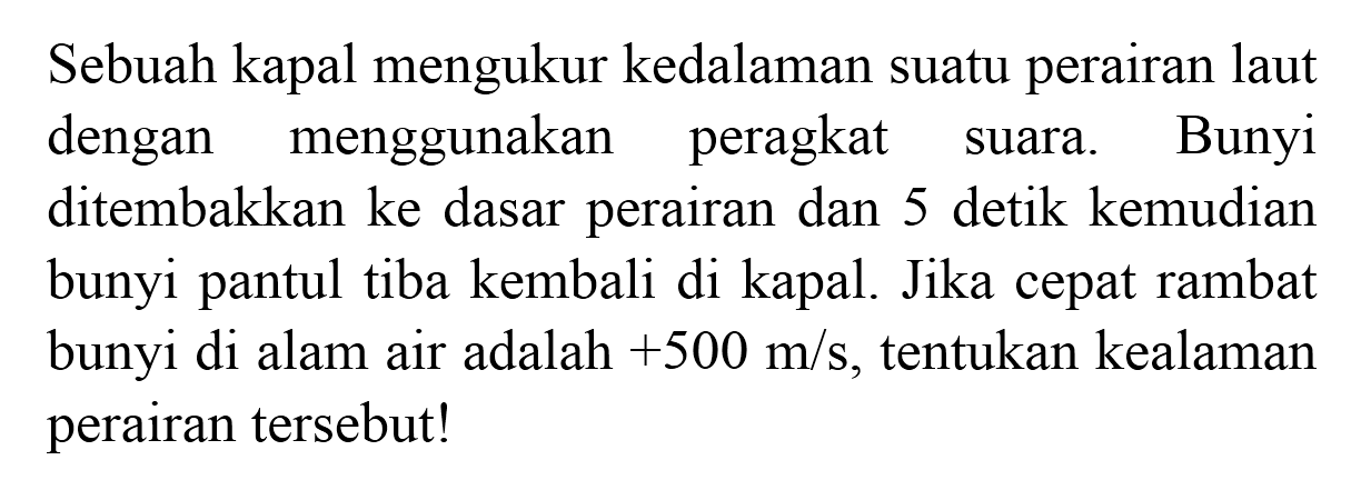 Sebuah kapal mengukur kedalaman suatu perairan laut dengan menggunakan peragkat suara. Bunyi ditembakkan ke dasar perairan dan 5 detik kemudian bunyi pantul tiba kembali di kapal. Jika cepat rambat bunyi di alam air adalah  +500 m / s , tentukan kealaman perairan tersebut!