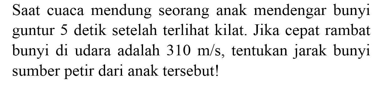 Saat cuaca mendung seorang anak mendengar bunyi guntur 5 detik setelah terlihat kilat. Jika cepat rambat bunyi di udara adalah  310 m / s , tentukan jarak bunyi sumber petir dari anak tersebut!