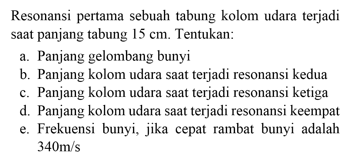 Resonansi pertama sebuah tabung kolom udara terjadi saat panjang tabung  15 cm . Tentukan:
a. Panjang gelombang bunyi
b. Panjang kolom udara saat terjadi resonansi kedua
c. Panjang kolom udara saat terjadi resonansi ketiga
d. Panjang kolom udara saat terjadi resonansi keempat
e. Frekuensi bunyi, jika cepat rambat bunyi adalah  340 m / s 