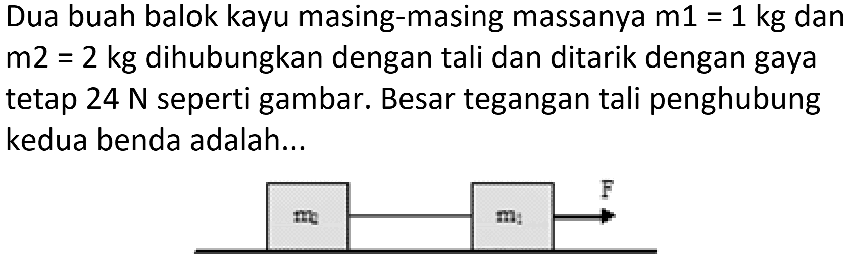 Dua buah balok kayu masing-masing massanya  m 1=1 kg  dan  m 2=2 kg  dihubungkan dengan tali dan ditarik dengan gaya tetap  24 N  seperti gambar. Besar tegangan tali penghubung kedua benda adalah...