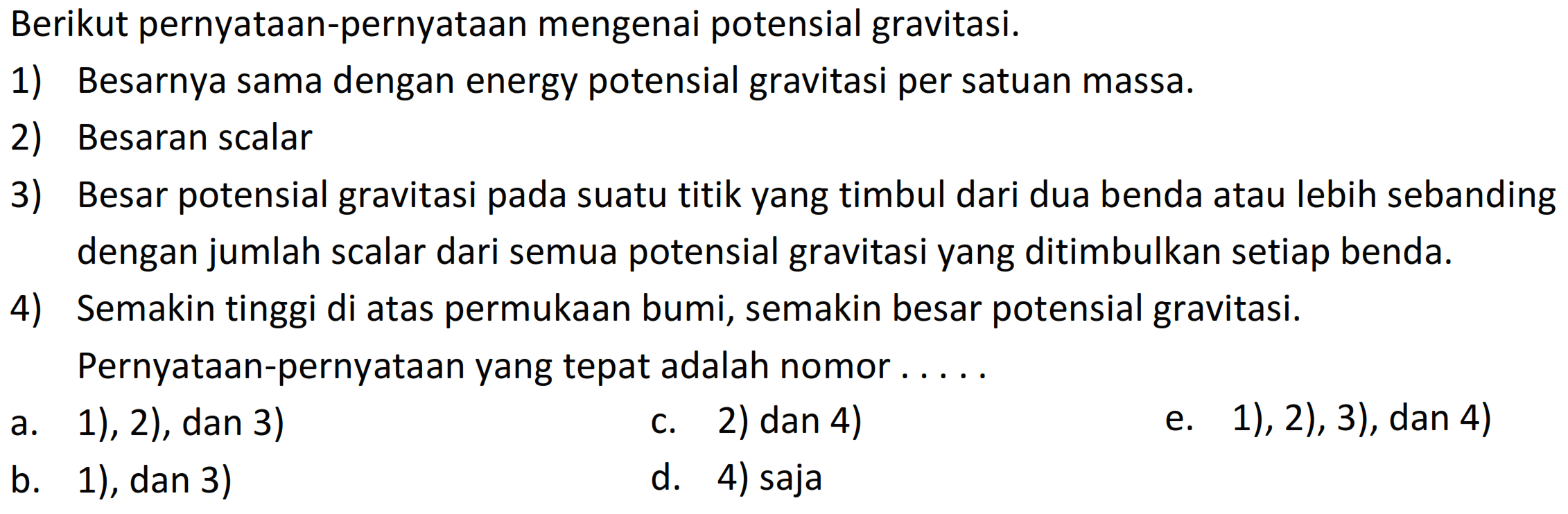 Berikut pernyataan-pernyataan mengenai potensial gravitasi.
1) Besarnya sama dengan energy potensial gravitasi per satuan massa.
2) Besaran scalar
3) Besar potensial gravitasi pada suatu titik yang timbul dari dua benda atau lebih sebanding dengan jumlah scalar dari semua potensial gravitasi yang ditimbulkan setiap benda.
4) Semakin tinggi di atas permukaan bumi, semakin besar potensial gravitasi.
Pernyataan-pernyataan yang tepat adalah nomor....
a. 1), 2), dan 3)
c. 2) dan 4)
e. 1), 2), 3), dan 4)
b. 1), dan 3)
d. 4) saja