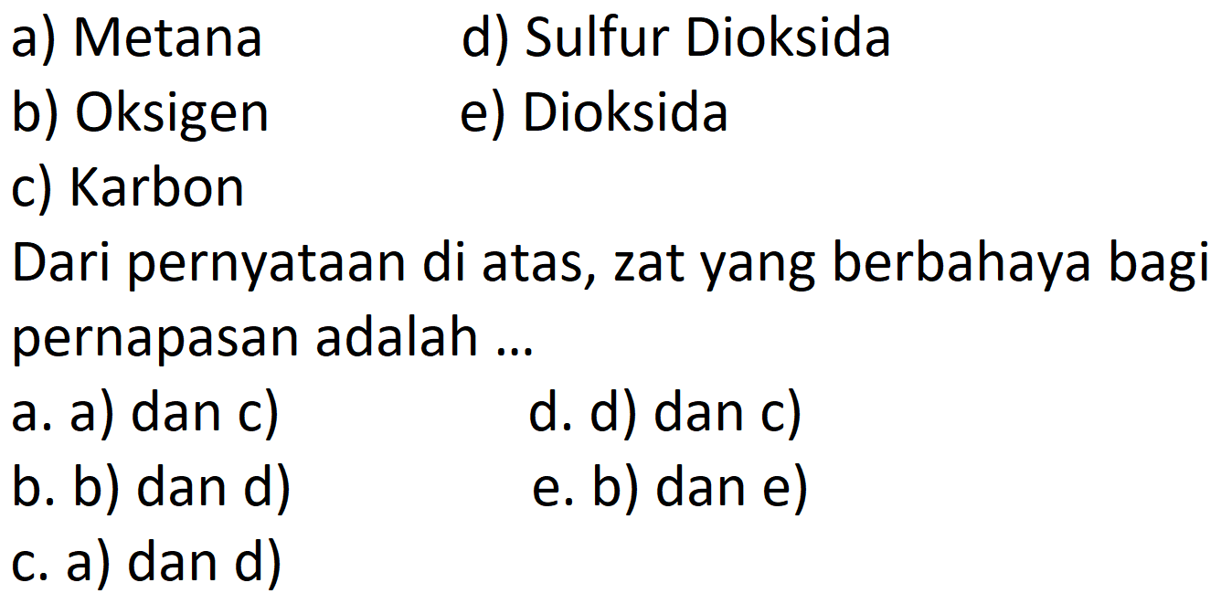 a) Metana
d) Sulfur Dioksida
b) Oksigen
e) Dioksida
c) Karbon
Dari pernyataan di atas, zat yang berbahaya bagi pernapasan adalah ...
a. a) dan c)
d. d) dan c)
b. b) dan d)
e. b) dan e)
c. a) dan d)