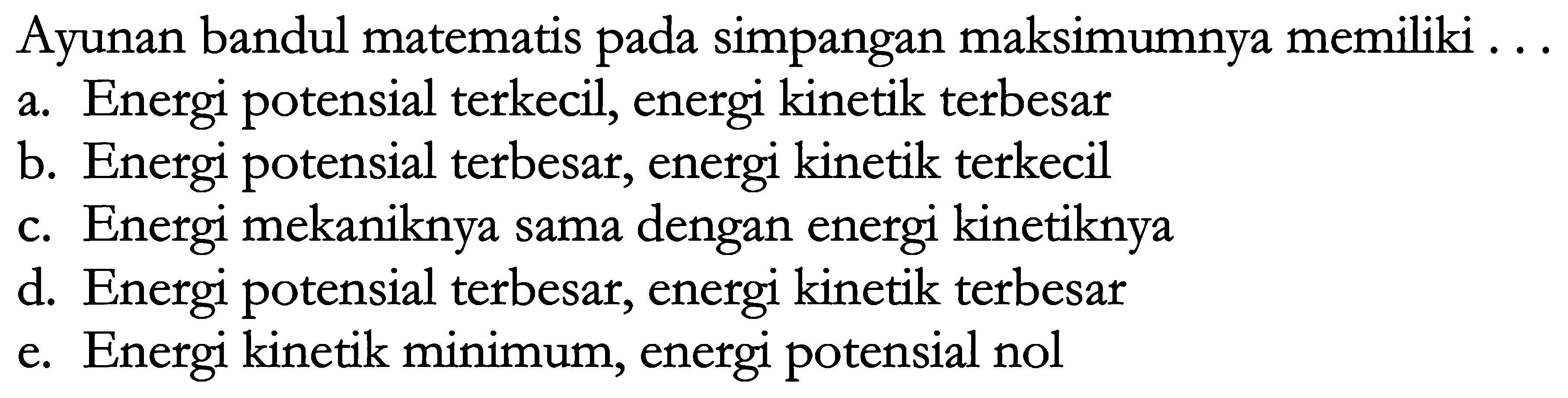 Ayunan bandul matematis pada simpangan maksimumnya memiliki ...
a. Energi potensial terkecil, energi kinetik terbesar
b. Energi potensial terbesar, energi kinetik terkecil
c. Energi mekaniknya sama dengan energi kinetiknya
d. Energi potensial terbesar, energi kinetik terbesar
e. Energi kinetik minimum, energi potensial nol