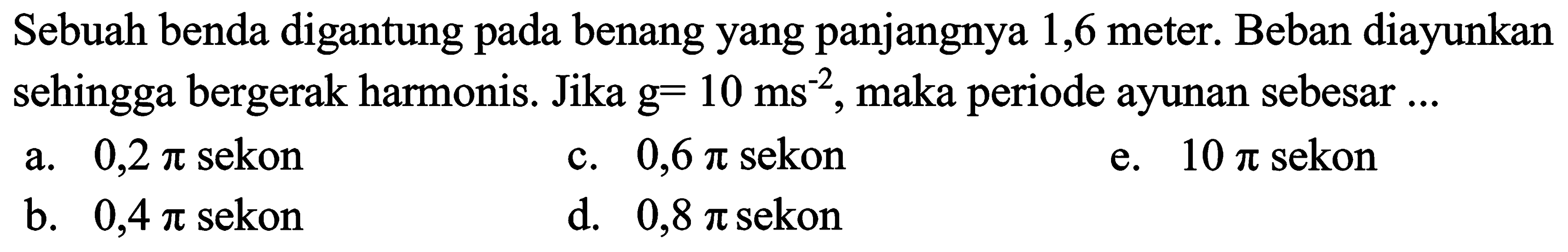 Sebuah benda digantung pada benang yang panjangnya 1,6 meter. Beban diayunkan sehingga bergerak harmonis. Jika  g=10 ~ms^(-2) , maka periode ayunan sebesar ...
a.  0,2 pi  sekon
c.  0,6 pi  sekon
e.  10 pi  sekon
b.  0,4 pi  sekon
d.  0,8 pi  sekon