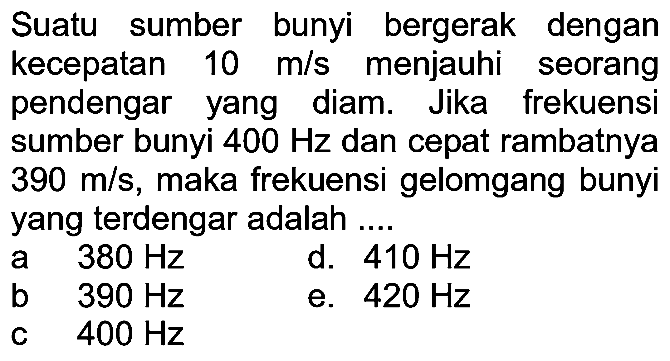 Suatu sumber bunyi bergerak dengan kecepatan  10 m / s  menjauhi seorang pendengar yang diam. Jika frekuensi sumber bunyi  400 Hz  dan cepat rambatnya  390 m / s , maka frekuensi gelomgang bunyi yang terdengar adalah ....
a  380 Hz  d.  410 Hz 
  { b )  390 Hz   { c )  400 Hz 
e.  420 Hz 