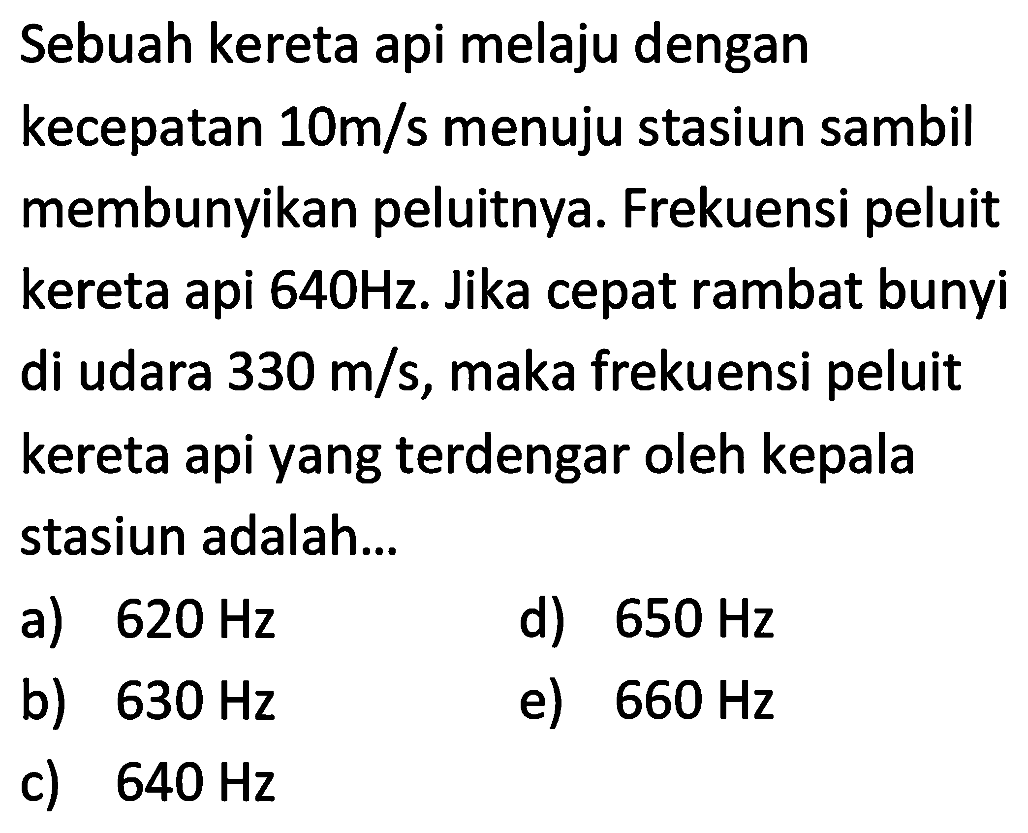 Sebuah kereta api melaju dengan kecepatan  10 m / s  menuju stasiun sambil membunyikan peluitnya. Frekuensi peluit kereta api  640 Hz . Jika cepat rambat bunyi di udara  330 m / s , maka frekuensi peluit kereta api yang terdengar oleh kepala stasiun adalah...
a)  620 Hz 
d)  650 Hz 
b)  630 Hz 
e)  660 Hz 
c)  640 Hz 