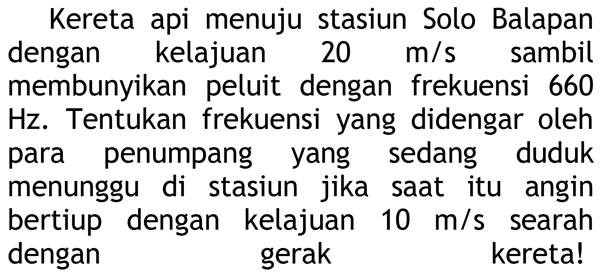 Kereta api menuju stasiun Solo Balapan dengan kelajuan  20 m / s  sambil membunyikan peluit dengan frekuensi 660 Hz. Tentukan frekuensi yang didengar oleh para penumpang yang sedang duduk menunggu di stasiun jika saat itu angin bertiup dengan kelajuan  10 m / s  searah