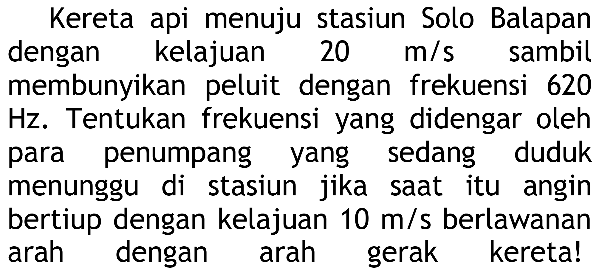 Kereta api menuju stasiun Solo Balapan dengan kelajuan  20 m / s  sambil membunyikan peluit dengan frekuensi 620 Hz. Tentukan frekuensi yang didengar oleh para penumpang yang sedang duduk menunggu di stasiun jika saat itu angin bertiup dengan kelajuan  10 m / s  berlawanan