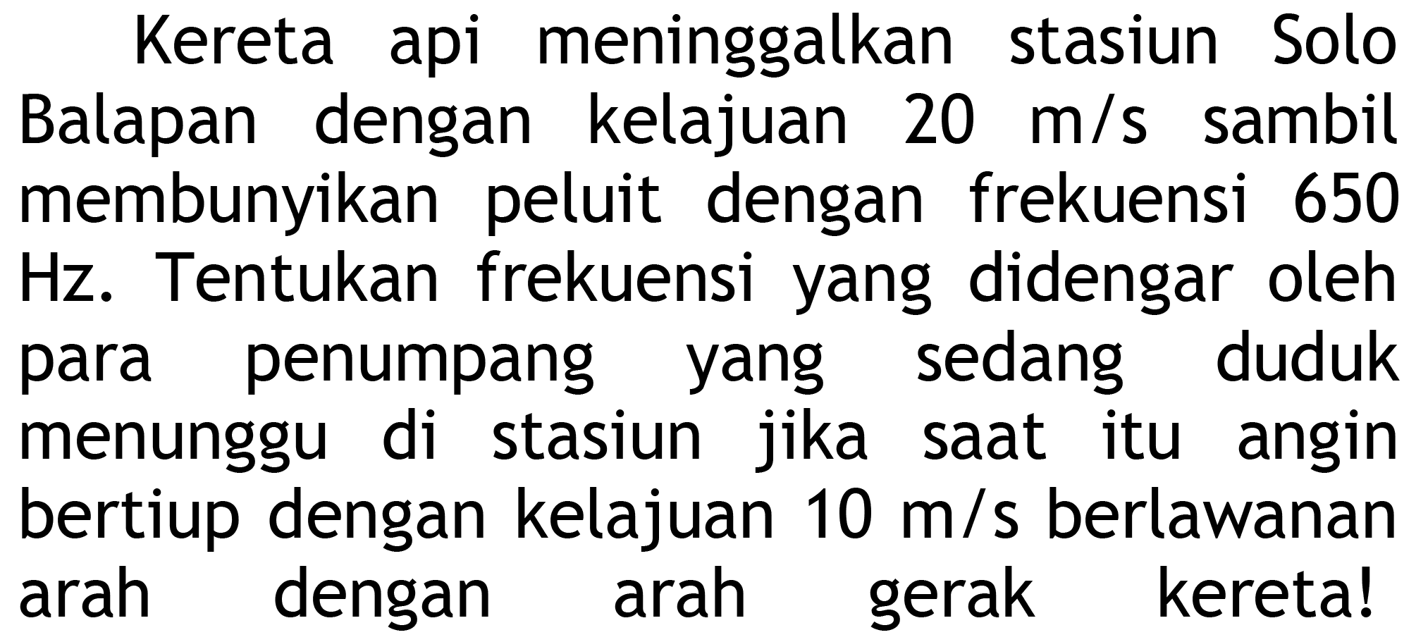 Kereta api meninggalkan stasiun Solo Balapan dengan kelajuan  20 m / s  sambil membunyikan peluit dengan frekuensi 650  Hz . Tentukan frekuensi yang didengar oleh para penumpang yang sedang duduk menunggu di stasiun jika saat itu angin bertiup dengan kelajuan  10 m / s  berlawanan arah dengan arah gerak kereta!