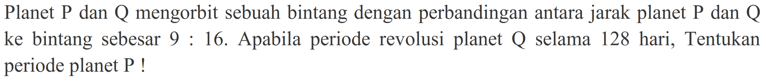 Planet  P  dan  Q  mengorbit sebuah bintang dengan perbandingan antara jarak planet  P  dan  Q  ke bintang sebesar  9: 16 . Apabila periode revolusi planet  Q  selama 128 hari, Tentukan periode planet P !