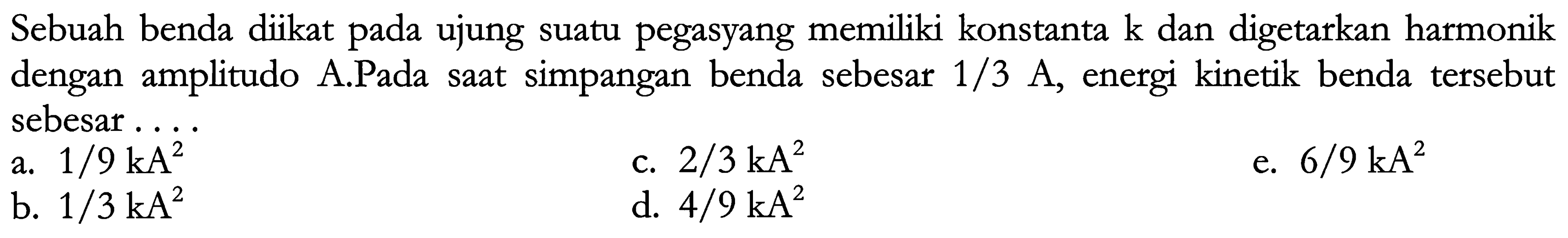 Sebuah benda diikat pada ujung suatu pegasyang memiliki konstanta  k  dan digetarkan harmonik dengan amplitudo A.Pada saat simpangan benda sebesar  1 / 3 ~A , energi kinetik benda tersebut sebesar...
a.  1 / 9 kA^(2) 
c.  2 / 3 kA^(2) 
e.  6 / 9 kA^(2) 
b.  1 / 3 kA^(2) 
d.  4 / 9 kA^(2) 