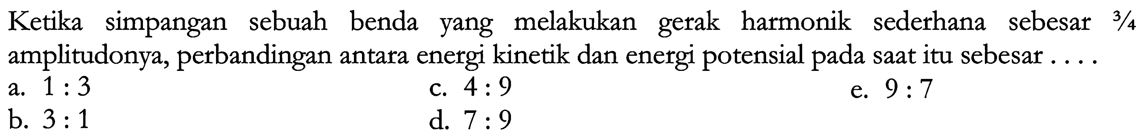 Ketika simpangan sebuah benda yang melakukan gerak harmonik sederhana sebesar  3 / 4  amplitudonya, perbandingan antara energi kinetik dan energi potensial pada saat itu sebesar....
a.  1: 3 
c.  4: 9 
e.  9: 7 
b.  3: 1 
d.  7: 9 