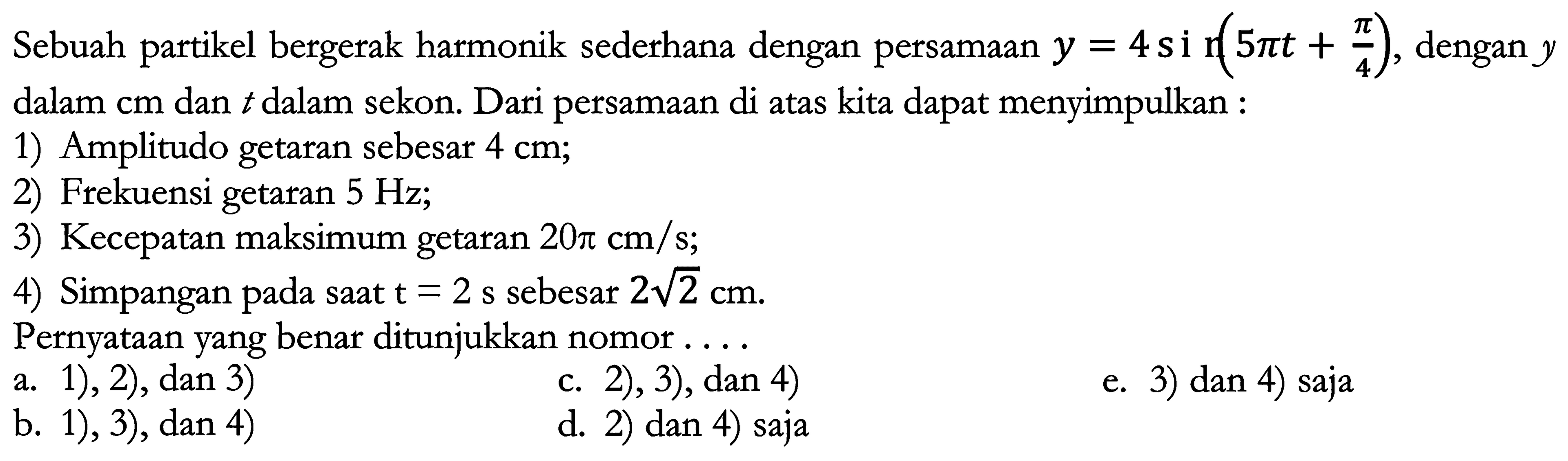 Sebuah partikel bergerak harmonik sederhana dengan persamaan  y=4 si (5 pi t+(pi)/(4)) , dengan  y  dalam cm dan  t  dalam sekon. Dari persamaan di atas kita dapat menyimpulkan :
1) Amplitudo getaran sebesar  4 cm ;
2) Frekuensi getaran  5 Hz ;
3) Kecepatan maksimum getaran  20 pi cm / s ;
4) Simpangan pada saat  t=2 ~s  sebesar  2 akar(2) cm .
Pernyataan yang benar ditunjukkan nomor ....
a. 1), 2), dan 3)
c. 2), 3), dan 4)
e. 3) dan 4) saja
b. 1), 3), dan 4 )
d. 2) dan 4) saja