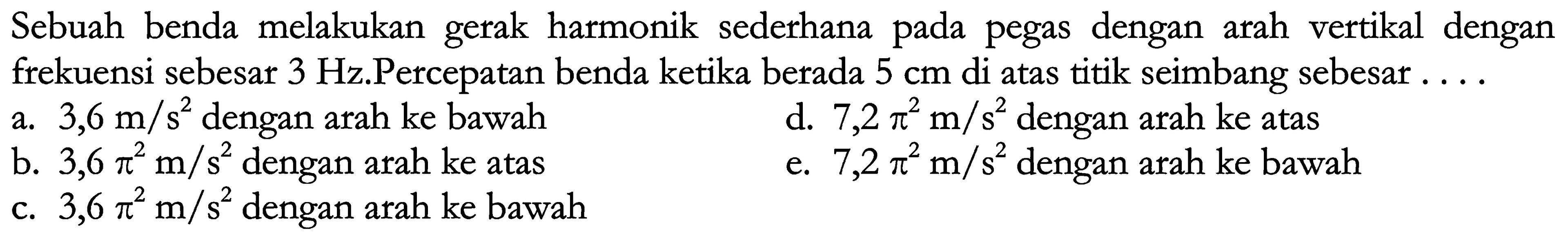 Sebuah benda melakukan gerak harmonik sederhana pada pegas dengan arah vertikal dengan frekuensi sebesar  3 Hz .Percepatan benda ketika berada  5 cm  di atas titik seimbang sebesar ....
a.  3,6 m / s^(2)  dengan arah ke bawah
d.  7,2 pi^(2) m / s^(2)  dengan arah ke atas
b.  3,6 pi^(2) m / s^(2)  dengan arah ke atas
e.  7,2 pi^(2) m / s^(2)  dengan arah ke bawah
c.  3,6 pi^(2) m / s^(2)  dengan arah ke bawah