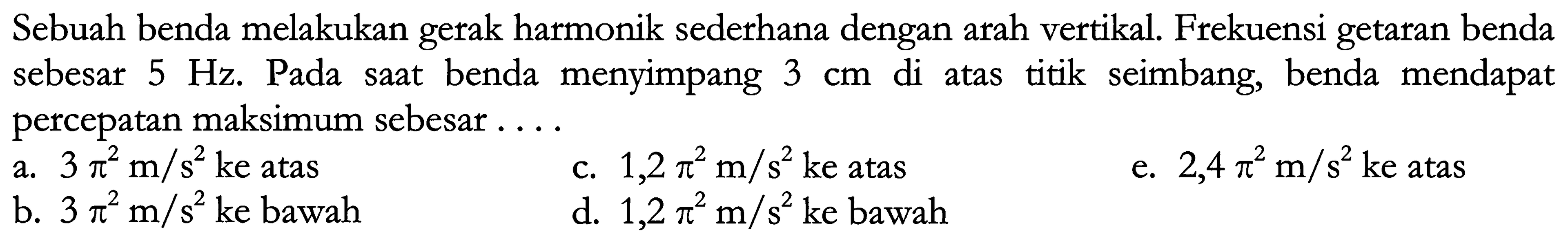 Sebuah benda melakukan gerak harmonik sederhana dengan arah vertikal. Frekuensi getaran benda sebesar  5 Hz . Pada saat benda menyimpang  3 cm  di atas titik seimbang, benda mendapat percepatan maksimum sebesar ....
a.  3 pi^(2) m / s^(2)  ke atas
c.  1,2 pi^(2) m / s^(2)  ke atas
e.  2,4 pi^(2) m / s^(2)  ke atas
b.  3 pi^(2) m / s^(2)  ke bawah
d.  1,2 pi^(2) m / s^(2)  ke bawah