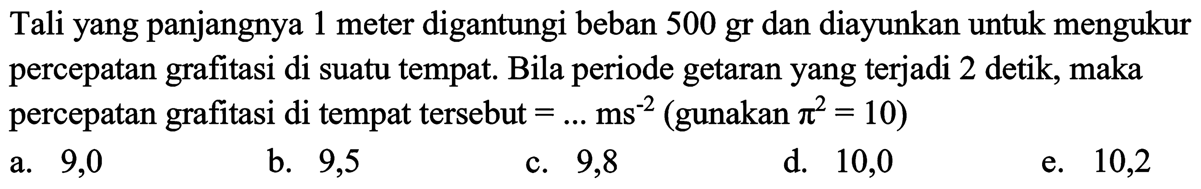 Tali yang panjangnya 1 meter digantungi beban 500 gr dan diayunkan untuk mengukur percepatan grafitasi di suatu tempat. Bila periode getaran yang terjadi 2 detik, maka percepatan grafitasi di tempat tersebut  =... ms^(-2)(.  gunakan  .pi^(2)=10) 
a. 9,0
b. 9,5
c. 9,8
d. 10,0
e. 10,2