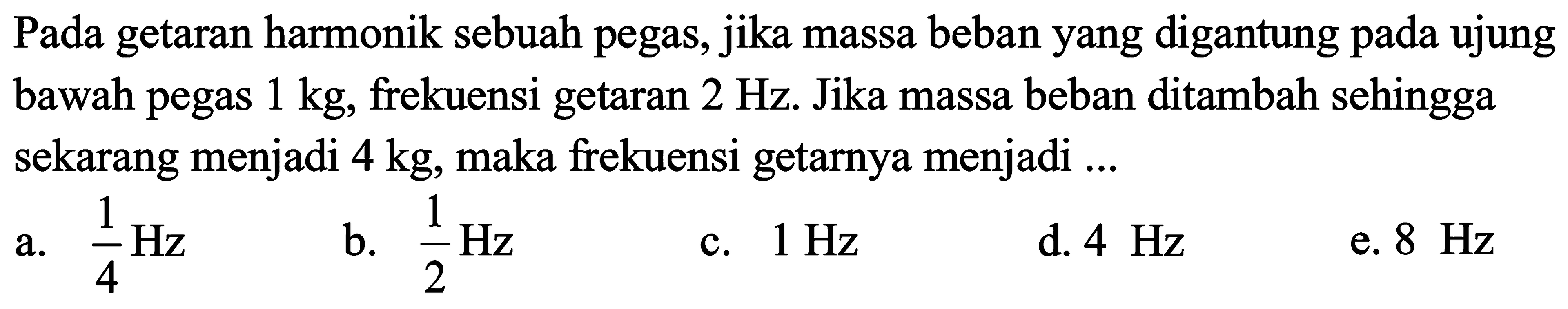 Pada getaran harmonik sebuah pegas, jika massa beban yang digantung pada ujung bawah pegas  1 kg , frekuensi getaran  2 Hz . Jika massa beban ditambah sehingga sekarang menjadi  4 kg , maka frekuensi getarnya menjadi ...
a.  (1)/(4) Hz 
b.  (1)/(2) Hz 
c.  1 Hz 
d.  4 Hz 
e.  8 Hz 