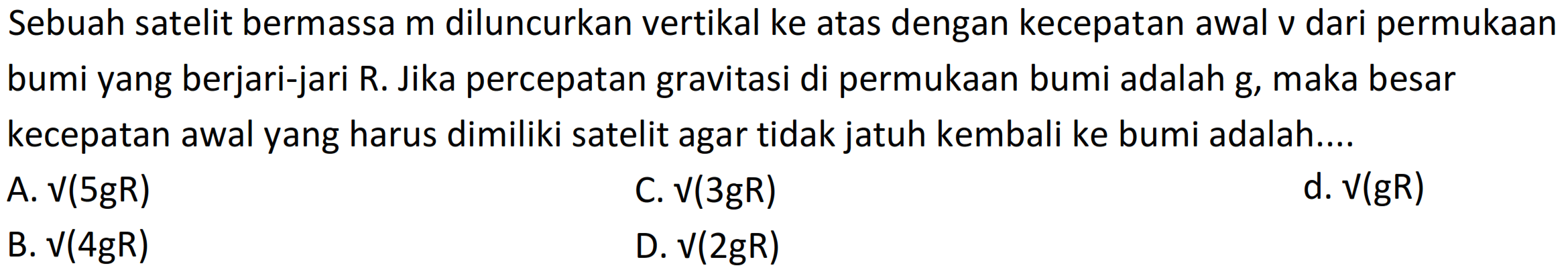 Sebuah satelit bermassa m diluncurkan vertikal ke atas dengan kecepatan awal v dari permukaan bumi yang berjari-jari R. Jika percepatan gravitasi di permukaan bumi adalah g, maka besar kecepatan awal yang harus dimiliki satelit agar tidak jatuh kembali ke bumi adalah....
A.  V(5 g R) 
C.  V(3 g R) 
d.  V(g R) 
B.  V(4 g R) 
D.  V(2 g R) 