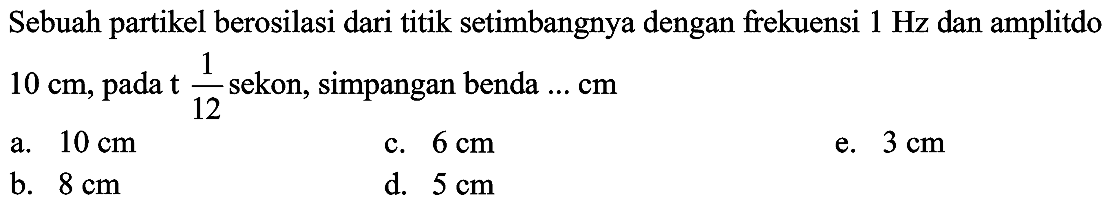 Sebuah partikel berosilasi dari titik setimbangnya dengan frekuensi  1 Hz  dan amplitdo  10 cm , pada  t (1)/(12)  sekon, simpangan benda  ... cm 
a.  10 cm 
c.  6 cm 
e.  3 cm 
b.  8 cm 
d.  5 cm 