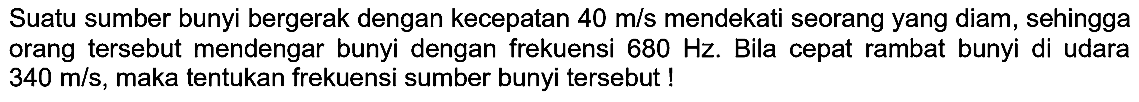 Suatu sumber bunyi bergerak dengan kecepatan  40 m / s  mendekati seorang yang diam, sehingga orang tersebut mendengar bunyi dengan frekuensi  680 Hz . Bila cepat rambat bunyi di udara  340 m / s , maka tentukan frekuensi sumber bunyi tersebut !