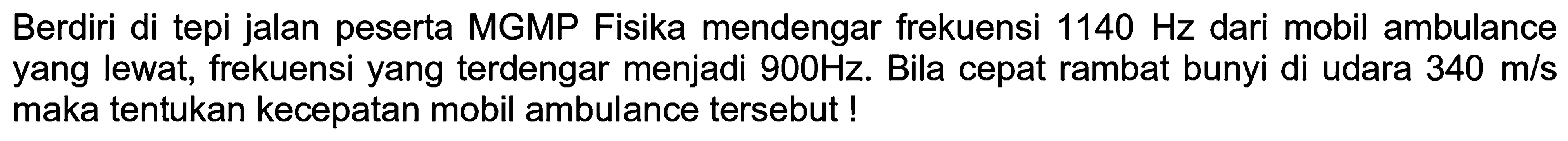 Berdiri di tepi jalan peserta MGMP Fisika mendengar frekuensi  1140 Hz  dari mobil ambulance yang lewat, frekuensi yang terdengar menjadi  900 Hz . Bila cepat rambat bunyi di udara  340 m / s  maka tentukan kecepatan mobil ambulance tersebut !