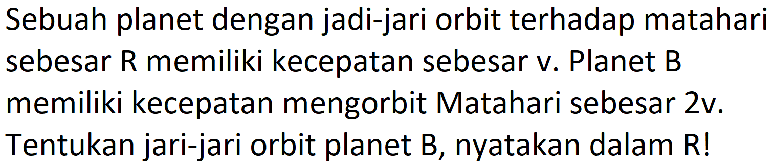 Sebuah planet dengan jadi-jari orbit terhadap matahari sebesar R memiliki kecepatan sebesar v. Planet B memiliki kecepatan mengorbit Matahari sebesar 2v. Tentukan jari-jari orbit planet  B , nyatakan dalam  R  !