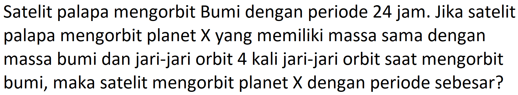 Satelit palapa mengorbit Bumi dengan periode  24 jam . Jika satelit palapa mengorbit planet  X  yang memiliki massa sama dengan massa bumi dan jari-jari orbit 4 kali jari-jari orbit saat mengorbit bumi, maka satelit mengorbit planet  X  dengan periode sebesar?